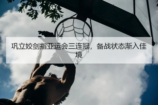 巩立姣剑指亚运会三连冠，备战状态渐入佳境