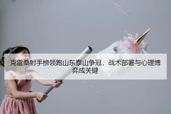 克雷桑射手榜领跑山东泰山争冠，战术部署与心理博弈成关键